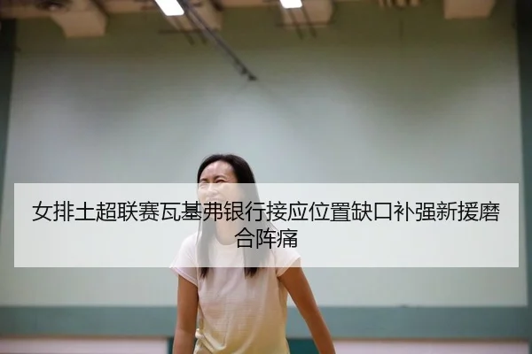 女排土超联赛瓦基弗银行接应位置缺口补强新援磨合阵痛
